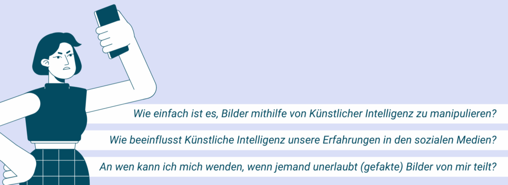 Wie einfach ist es, Bilder mithilfe von Künstlicher Intelligenz zu manipulieren?
Wie beeinflusst Künstliche Intelligenz unsere Erfahrungen in den sozialen Medien?
An wen kann ich mich wenden, wenn jemand unerlaubt (gefakte) Bilder von mir teilt?